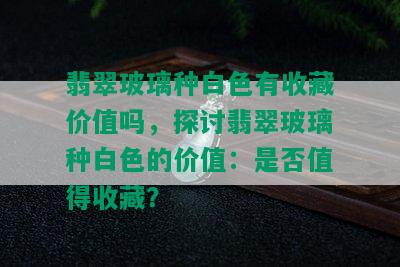 翡翠玻璃种白色有收藏价值吗，探讨翡翠玻璃种白色的价值：是否值得收藏？