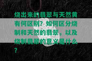 烧出来的翡翠与天然黄有何区别？如何区分烧制和天然的翡翠，以及烧制翡翠的意义是什么？