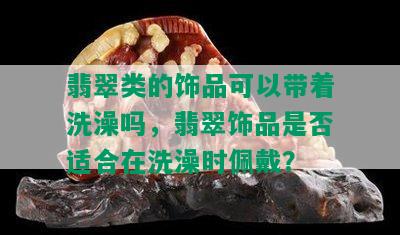 翡翠类的饰品可以带着洗澡吗，翡翠饰品是否适合在洗澡时佩戴？