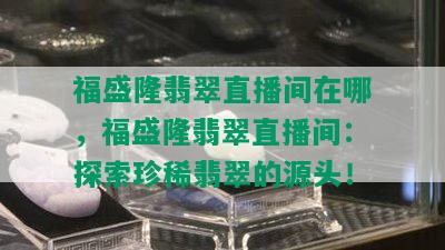 福盛隆翡翠直播间在哪，福盛隆翡翠直播间：探索珍稀翡翠的源头！