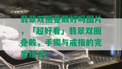 翡翠双圈叠戴好吗图片，「超好看」翡翠双圈叠戴，手镯与戒指的完美结合！