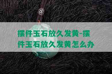 摆件玉石放久发黄-摆件玉石放久发黄怎么办