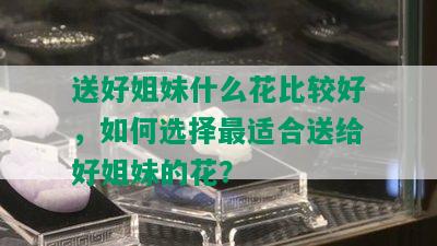 送好姐妹什么花比较好，如何选择最适合送给好姐妹的花？