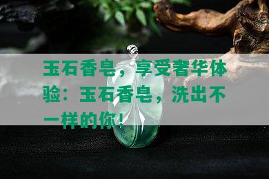 玉石香皂，享受奢华体验：玉石香皂，洗出不一样的你！