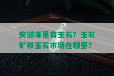 安徽哪里有玉石？玉石矿和玉石市场在哪里？