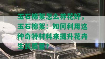 玉石棉絮怎么养花好，玉石棉絮：如何利用这种奇特材料来提升花卉生长质量？