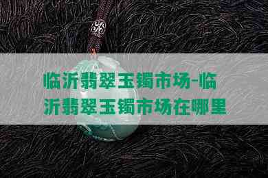 临沂翡翠玉镯市场-临沂翡翠玉镯市场在哪里