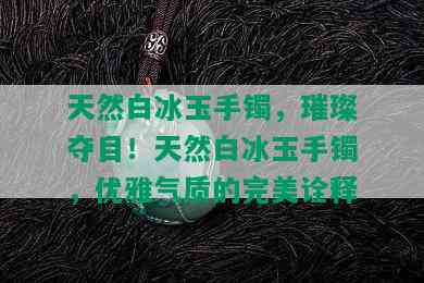 天然白冰玉手镯，璀璨夺目！天然白冰玉手镯，优雅气质的完美诠释