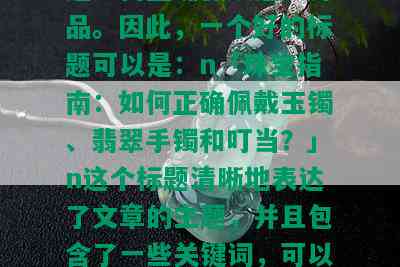 玉镯翡翠手镯叮当怎么戴，「玉镯」、「翡翠手镯」和「叮当」都是描述饰品的词语，而「怎么戴」则表示需要知道如何正确佩戴这些饰品。因此，一个好的标题可以是：n「珠宝指南：如何正确佩戴玉镯、翡翠手镯和叮当？」n这个标题清晰地表达了文章的主题，并且包含了一些关键词，可以帮助搜索引擎更好地理解文章的内容。同时，它也给读者提供了一个明确的信息，让他们知道他们会从中得到什么样的帮助。