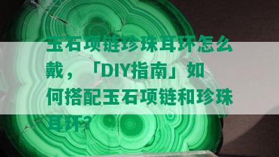 玉石项链珍珠耳环怎么戴，「DIY指南」如何搭配玉石项链和珍珠耳环？