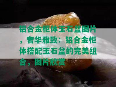 铝合金柜体玉石盆图片，奢华雅致：铝合金柜体搭配玉石盆的完美组合，图片欣赏