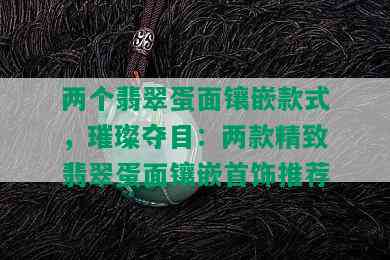 两个翡翠蛋面镶嵌款式，璀璨夺目：两款精致翡翠蛋面镶嵌首饰推荐