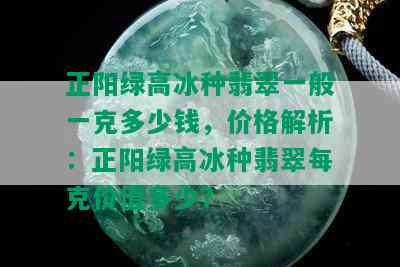 正阳绿高冰种翡翠一般一克多少钱，价格解析：正阳绿高冰种翡翠每克价值多少？