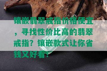 镶嵌翡翠戒指价格便宜，寻找性价比高的翡翠戒指？镶嵌款式让你省钱又好看！