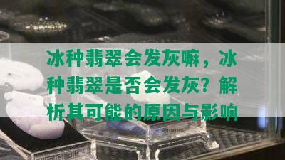 冰种翡翠会发灰嘛，冰种翡翠是否会发灰？解析其可能的原因与影响