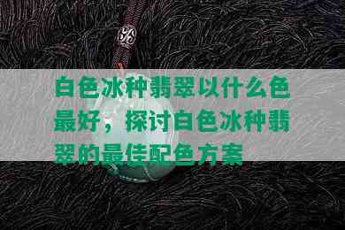 白色冰种翡翠以什么色更好，探讨白色冰种翡翠的更佳配色方案