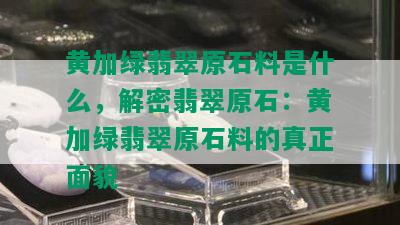 黄加绿翡翠原石料是什么，解密翡翠原石：黄加绿翡翠原石料的真正面貌