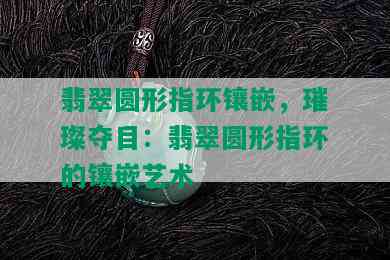 翡翠圆形指环镶嵌，璀璨夺目：翡翠圆形指环的镶嵌艺术