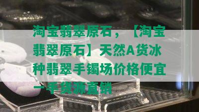 淘宝翡翠原石，【淘宝翡翠原石】天然A货冰种翡翠手镯场价格便宜一手货源直销