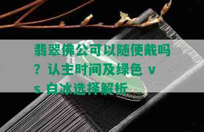 翡翠佛公可以随便戴吗？认主时间及绿色 vs 白冰选择解析