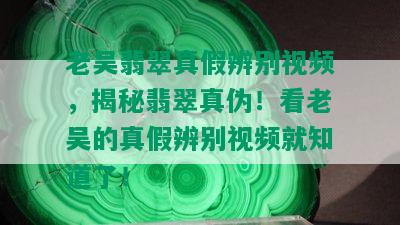 老吴翡翠真假辨别视频，揭秘翡翠真伪！看老吴的真假辨别视频就知道了！