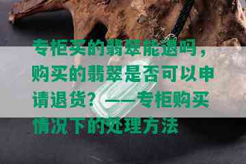 专柜买的翡翠能退吗，购买的翡翠是否可以申请退货？——专柜购买情况下的处理方法