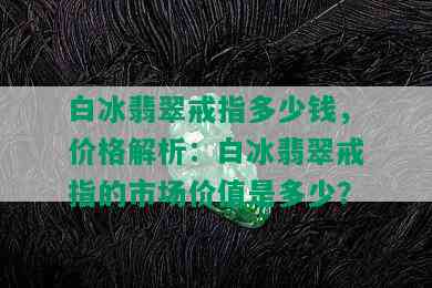 白冰翡翠戒指多少钱，价格解析：白冰翡翠戒指的市场价值是多少？