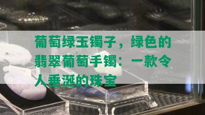 葡萄绿玉镯子，绿色的翡翠葡萄手镯：一款令人垂涎的珠宝