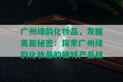 广州绿韵化妆品，发掘美丽秘密：探索广州绿韵化妆品的独特产品线