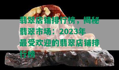 翡翠店铺排行榜，揭秘翡翠市场：2023年更受欢迎的翡翠店铺排行榜