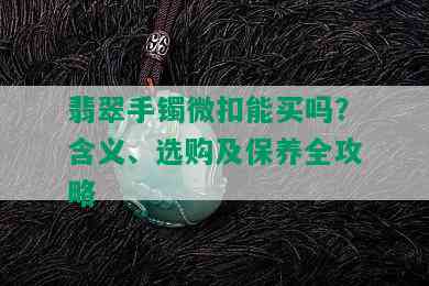 翡翠手镯微扣能买吗？含义、选购及保养全攻略