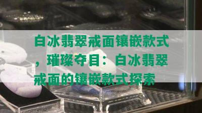 白冰翡翠戒面镶嵌款式，璀璨夺目：白冰翡翠戒面的镶嵌款式探索