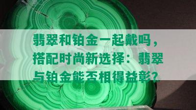 翡翠和铂金一起戴吗，搭配时尚新选择：翡翠与铂金能否相得益彰？