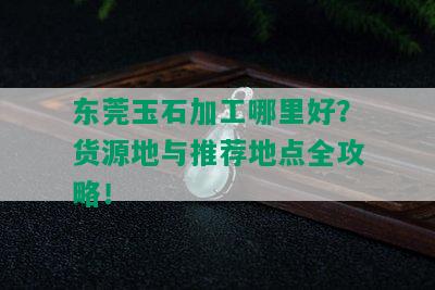 东莞玉石加工哪里好？货源地与推荐地点全攻略！