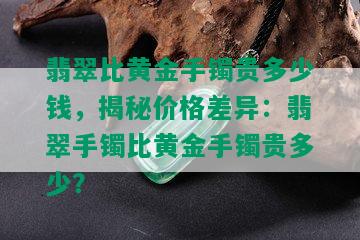 翡翠比黄金手镯贵多少钱，揭秘价格差异：翡翠手镯比黄金手镯贵多少？