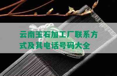 云南玉石加工厂联系方式及其电话号码大全