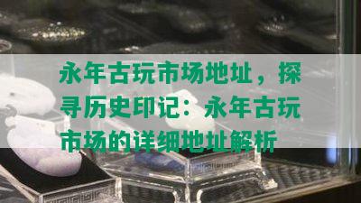 永年古玩市场地址，探寻历史印记：永年古玩市场的详细地址解析