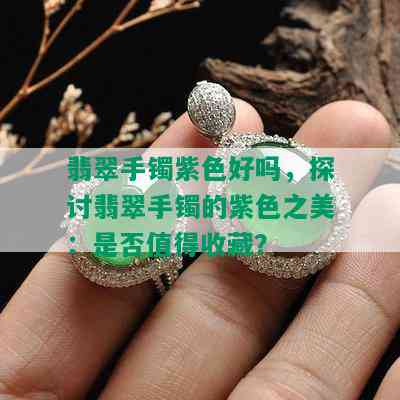 翡翠手镯紫色好吗，探讨翡翠手镯的紫色之美：是否值得收藏？