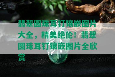 翡翠圆珠耳钉镶嵌图片大全，精美绝伦！翡翠圆珠耳钉镶嵌图片全欣赏