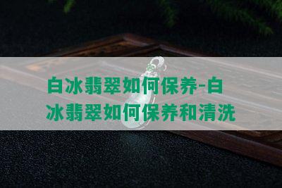 白冰翡翠如何保养-白冰翡翠如何保养和清洗