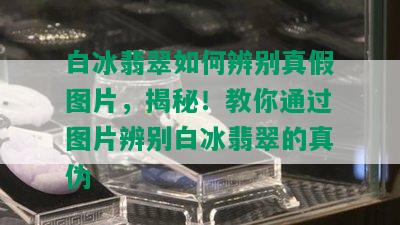 白冰翡翠如何辨别真假图片，揭秘！教你通过图片辨别白冰翡翠的真伪