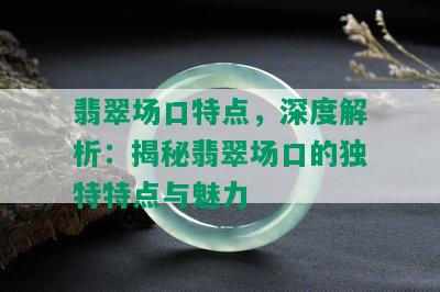 翡翠场口特点，深度解析：揭秘翡翠场口的独特特点与魅力