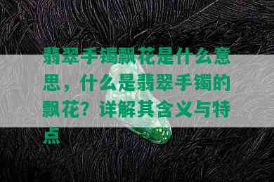 翡翠手镯飘花是什么意思，什么是翡翠手镯的飘花？详解其含义与特点