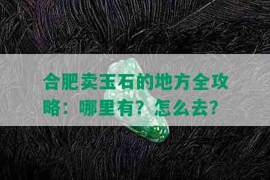 合肥卖玉石的地方全攻略：哪里有？怎么去？