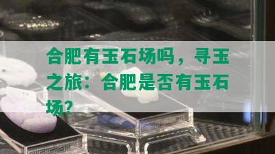 合肥有玉石场吗，寻玉之旅：合肥是否有玉石场？