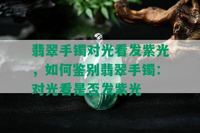 翡翠手镯对光看发紫光，如何鉴别翡翠手镯：对光看是否发紫光