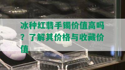 冰种红翡手镯价值高吗？了解其价格与收藏价值