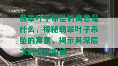 翡翠叶子吊坠的寓意是什么，探秘翡翠叶子吊坠的寓意，揭示其深层次的文化内涵