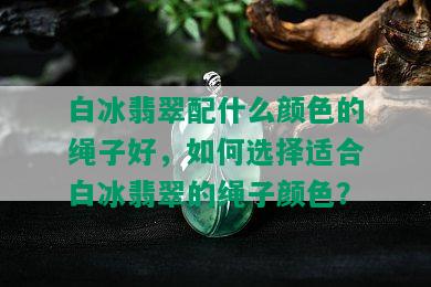 白冰翡翠配什么颜色的绳子好，如何选择适合白冰翡翠的绳子颜色？