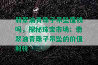 翡翠油青珠子吊坠值钱吗，探秘珠宝市场：翡翠油青珠子吊坠的价值解析